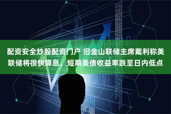 配资安全炒股配资门户 旧金山联储主席戴利称美联储将很快降息，短期美债收益率跌至日内低点