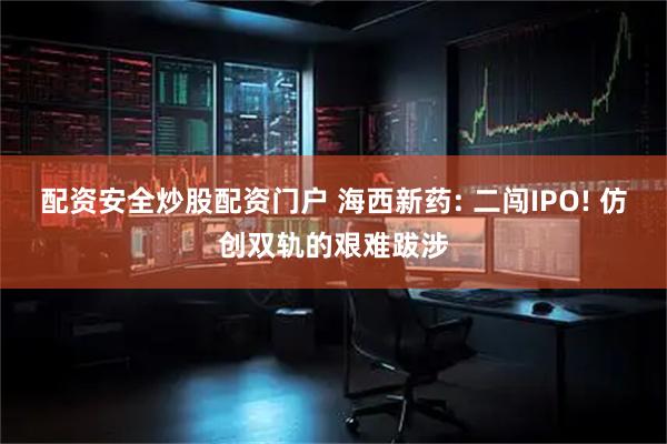 配资安全炒股配资门户 海西新药: 二闯IPO! 仿创双轨的艰难跋涉