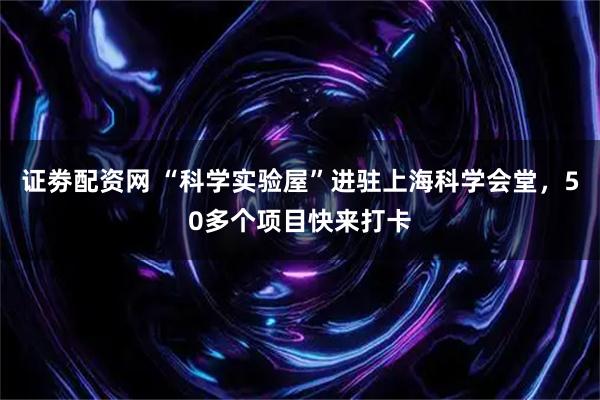 证劵配资网 “科学实验屋”进驻上海科学会堂，50多个项目快来打卡