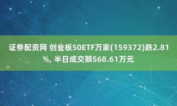 证劵配资网 创业板50ETF万家(159372)跌2.81%, 半日成交额568.61万元