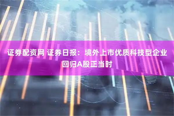 证劵配资网 证券日报：境外上市优质科技型企业回归A股正当时