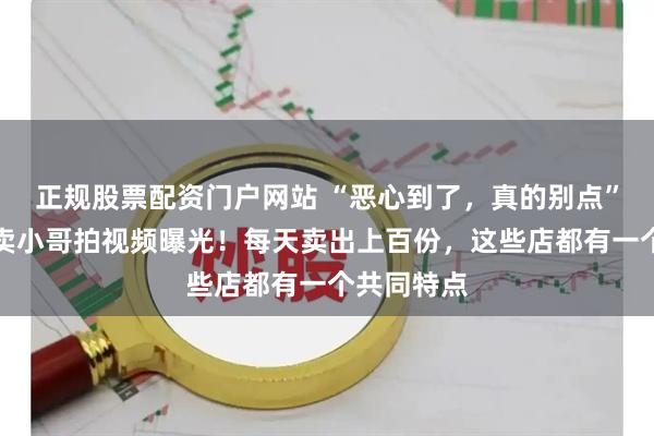 正规股票配资门户网站 “恶心到了，真的别点”，上海外卖小哥拍视频曝光！每天卖出上百份，这些店都有一个共同特点