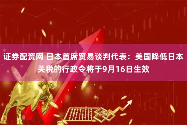 证劵配资网 日本首席贸易谈判代表：美国降低日本关税的行政令将于9月16日生效