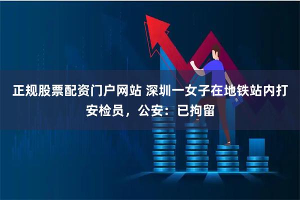 正规股票配资门户网站 深圳一女子在地铁站内打安检员，公安：已拘留