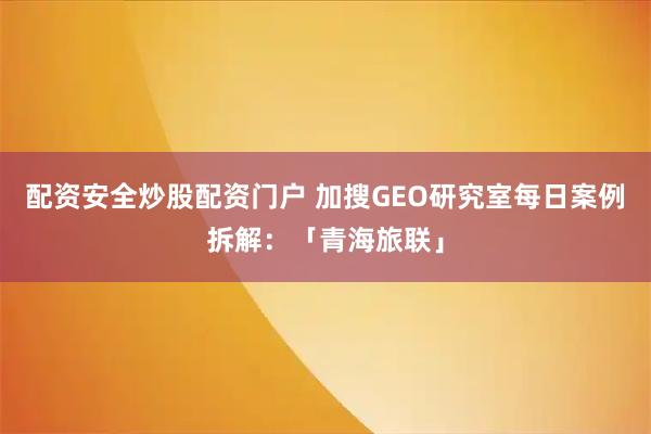 配资安全炒股配资门户 加搜GEO研究室每日案例拆解：「青海旅联」