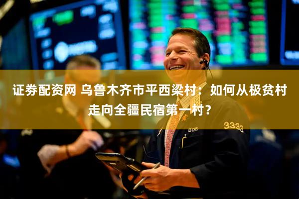 证劵配资网 乌鲁木齐市平西梁村：如何从极贫村走向全疆民宿第一村？
