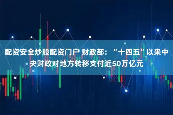 配资安全炒股配资门户 财政部：“十四五”以来中央财政对地方转移支付近50万亿元