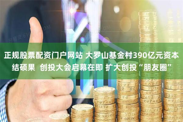 正规股票配资门户网站 大罗山基金村390亿元资本结硕果  创投大会启幕在即 扩大创投“朋友圈”