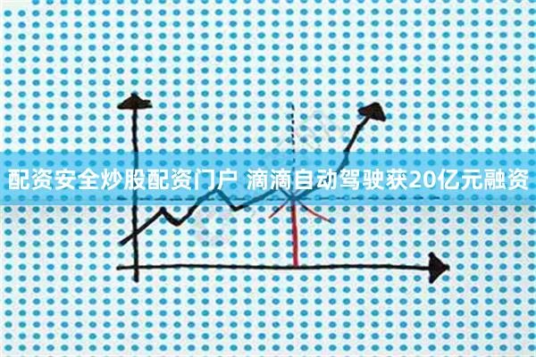 配资安全炒股配资门户 滴滴自动驾驶获20亿元融资