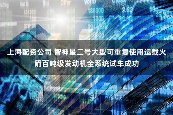 上海配资公司 智神星二号大型可重复使用运载火箭百吨级发动机全系统试车成功