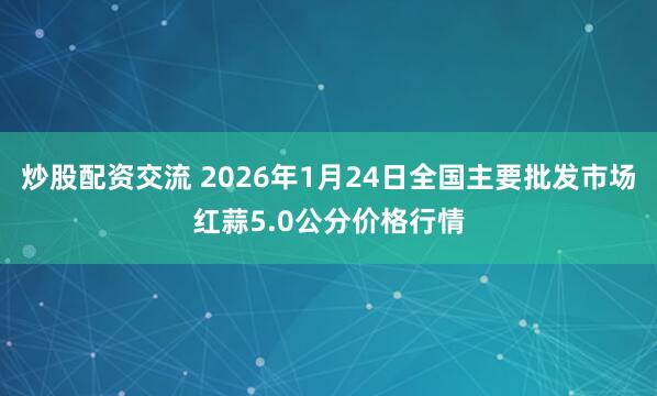 炒股配资交流 2026年1月24日全国主要批发市场红蒜5.0公分价格行情
