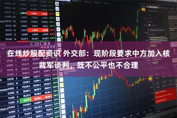 在线炒股配资识 外交部：现阶段要求中方加入核裁军谈判，既不公平也不合理