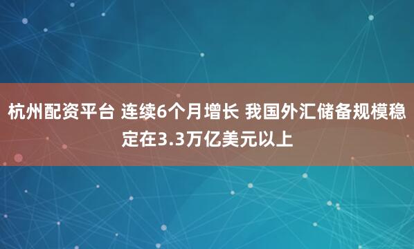 杭州配资平台 连续6个月增长 我国外汇储备规模稳定在3.3万亿美元以上