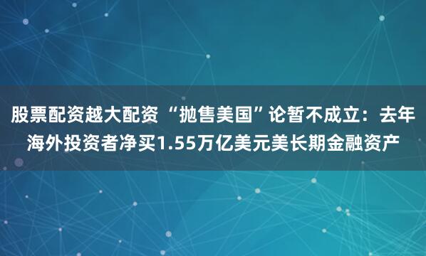 股票配资越大配资 “抛售美国”论暂不成立：去年海外投资者净买1.55万亿美元美长期金融资产