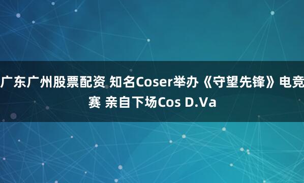 广东广州股票配资 知名Coser举办《守望先锋》电竞赛 亲自下场Cos D.Va
