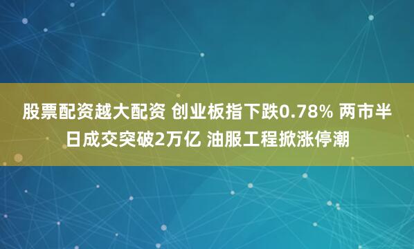 股票配资越大配资 创业板指下跌0.78% 两市半日成交突破2万亿 油服工程掀涨停潮