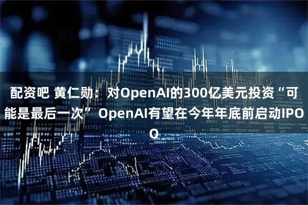 配资吧 黄仁勋：对OpenAI的300亿美元投资“可能是最后一次” OpenAI有望在今年年底前启动IPO