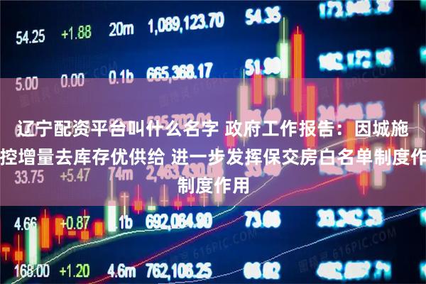 辽宁配资平台叫什么名字 政府工作报告：因城施策控增量去库存优供给 进一步发挥保交房白名单制度作用