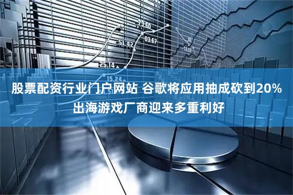 股票配资行业门户网站 谷歌将应用抽成砍到20% 出海游戏厂商迎来多重利好