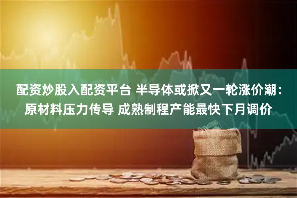 配资炒股入配资平台 半导体或掀又一轮涨价潮：原材料压力传导 成熟制程产能最快下月调价