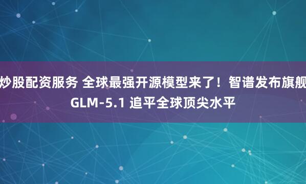 炒股配资服务 全球最强开源模型来了！智谱发布旗舰GLM-5.1 追平全球顶尖水平