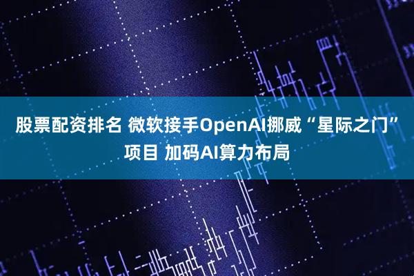 股票配资排名 微软接手OpenAI挪威“星际之门”项目 加码AI算力布局
