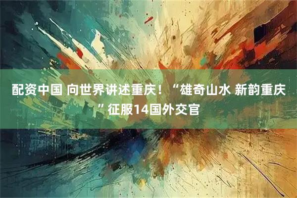 配资中国 向世界讲述重庆！“雄奇山水 新韵重庆”征服14国外交官