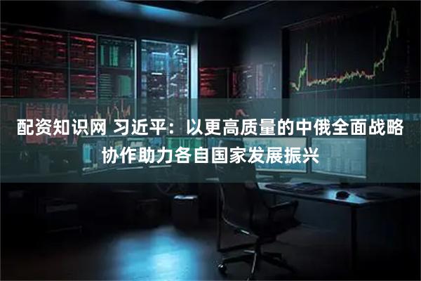 配资知识网 习近平：以更高质量的中俄全面战略协作助力各自国家发展振兴
