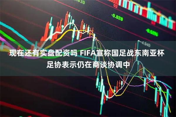 现在还有实盘配资吗 FIFA宣称国足战东南亚杯 足协表示仍在商谈协调中