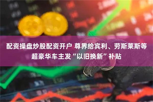 配资操盘炒股配资开户 尊界给宾利、劳斯莱斯等超豪华车主发“以旧换新”补贴