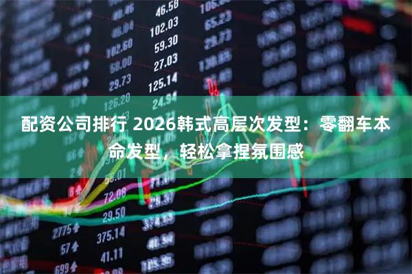 配资公司排行 2026韩式高层次发型：零翻车本命发型，轻松拿捏氛围感