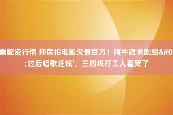 股票配资行情 押房拍电影欠债百万！阿牛跪求剧组'过后唱歌还钱'，三四线打工人看哭了