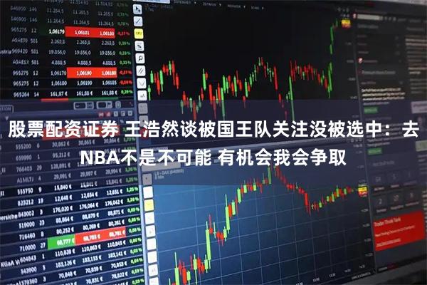 股票配资证券 王浩然谈被国王队关注没被选中：去NBA不是不可能 有机会我会争取