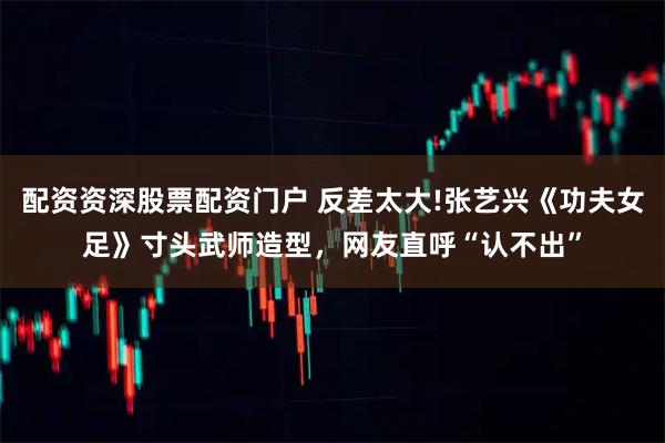 配资资深股票配资门户 反差太大!张艺兴《功夫女足》寸头武师造型，网友直呼“认不出”