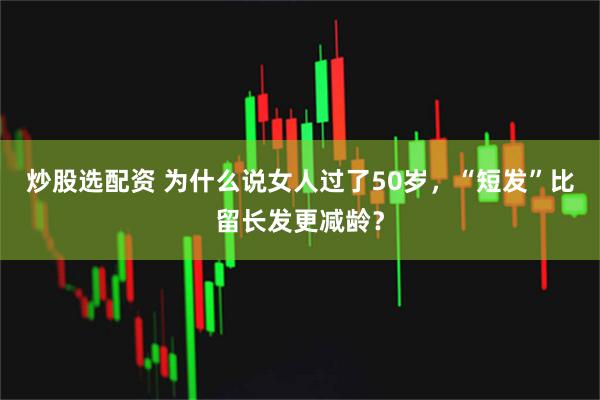 炒股选配资 为什么说女人过了50岁，“短发”比留长发更减龄？